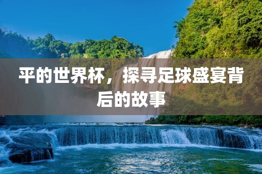 平的世界杯，探寻足球盛宴背后的故事广西贺州市华昌新材料有限公司