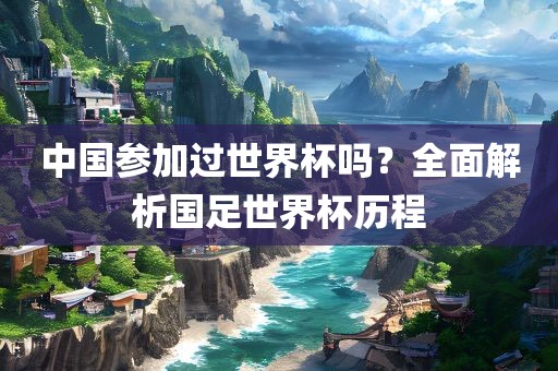 中国参加过世界杯吗？全面解析国足世界杯历程广西贺州市华昌新材料有限公司