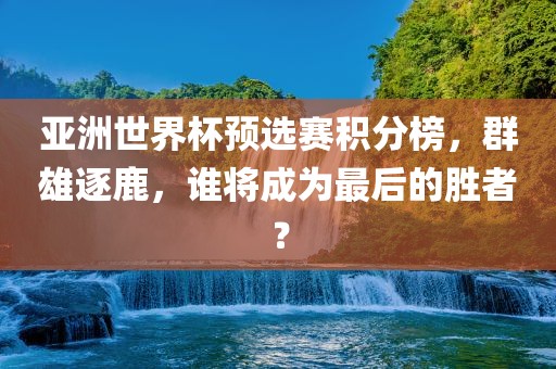 亚洲世界杯预选赛积分榜，群雄逐鹿，谁将成为最后的胜者？