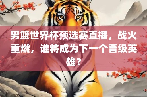 男篮世界杯预选赛直播，战火重燃，谁将成为下一个晋级英雄？