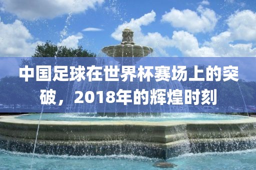 中国足球在世界杯赛场上的突破，2018年的辉煌时刻广西贺州市华昌新材料有限公司