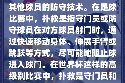 关于世界杯的扑救，主要涉及到足球比赛中的守门员和一些其他球员的防守技术。在足球比赛中，扑救是指守门员或防守球员在对方球员射门时，通过快速移动身体、伸展手臂或跳跃等方式，尽可能地阻止球进入球门。在世界杯这样的高级别比赛中，扑救是守门员和其他球员必须掌握的重要技能之一。广西贺州市华昌新材料有限公司