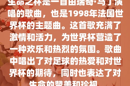 生命之杯是一首由瑞奇·马丁演唱的歌曲，也是1998年法国世界杯的主题曲。这首歌充满了激情和活力，为世界杯营造了一种欢乐和热烈的氛围。歌曲中唱出了对足球的热爱和对世界杯的期待，同时也表达了对生命的赞美和珍视。广西贺州市华昌新材料有限公司