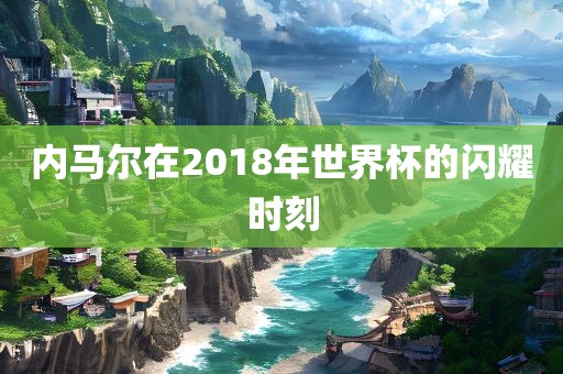 内马尔在2018年世界杯的闪耀时刻