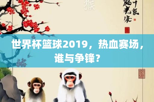世界杯篮球2019，热血赛场，谁与争锋？广西贺州市华昌新材料有限公司