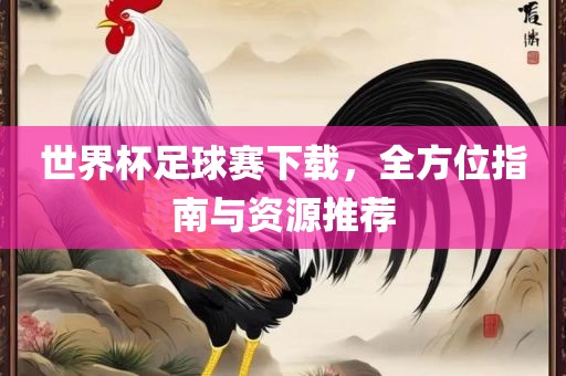 世界杯足球赛下载，全方位指南与资源推荐广西贺州市华昌新材料有限公司
