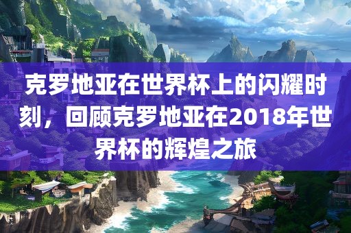克罗地亚在世界杯上的闪耀时刻，回顾克罗地亚在2018年世界杯的辉煌之旅广西贺州市华昌新材料有限公司
