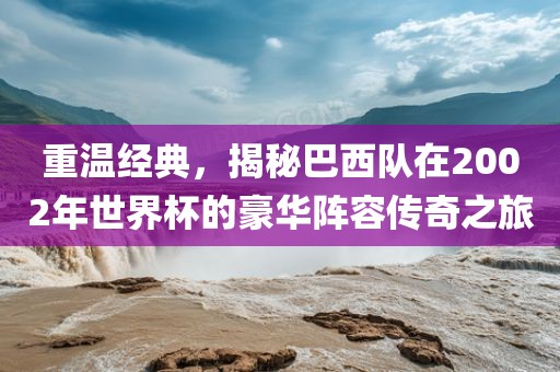 重温经典，揭秘巴西队在广西贺州市华昌新材料有限公司2002年世界杯的豪华阵容传奇之旅