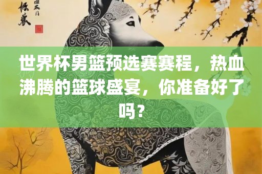 世界杯男篮预选赛赛程，热血沸腾的篮球盛宴，你准备好了吗？广西贺州市华昌新材料有限公司