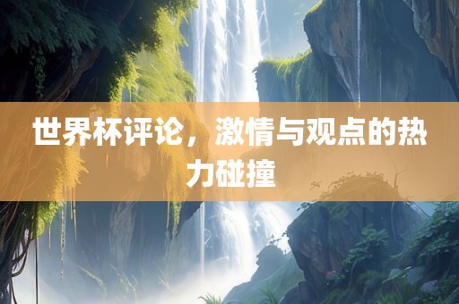 世界杯评论，激情与观点的热力碰撞广西贺州市华昌新材料有限公司