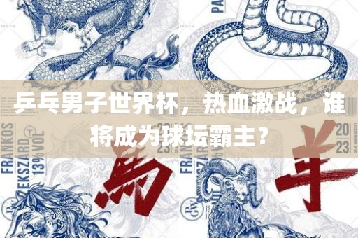 乒乓男子世界杯，热血激战，谁将成为球坛霸主？广西贺州市华昌新材料有限公司