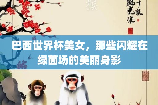 巴西世界杯美女，那些闪耀在绿茵场的美丽身影广西贺州市华昌新材料有限公司