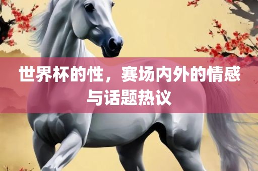 世界杯的性，赛场内外的情感与话题热议广西贺州市华昌新材料有限公司