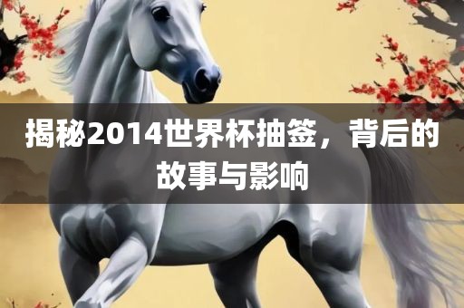 揭秘2014世界杯抽签，背后的故事与影响