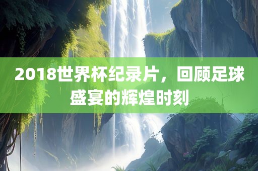 2018世界杯纪录片，回顾足球盛宴的辉煌时刻
