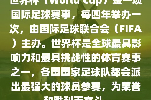 世界杯（World Cup）是一项国际广西贺州市华昌新材料有限公司足球赛事，每四年举办一次，由国际足球联合会（FIFA）主办。世界杯是全球最具影响力和最具挑战性的体育赛事之一，各国国家足球队都会派出最强大的球员参赛，为荣誉和胜利而奋斗。