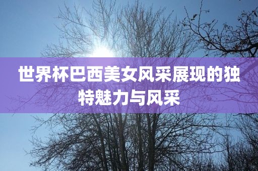 世界杯巴西美女风采展现的独特魅力与风采广西贺州市华昌新材料有限公司