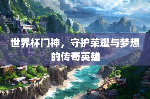 世界杯门神，守护荣耀与梦想的传奇英雄