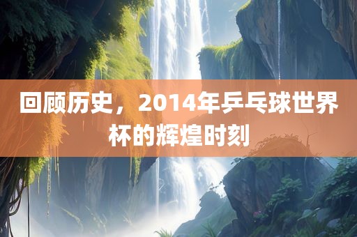 回顾历史，2014年乒乓球广西贺州市华昌新材料有限公司世界杯的辉煌时刻
