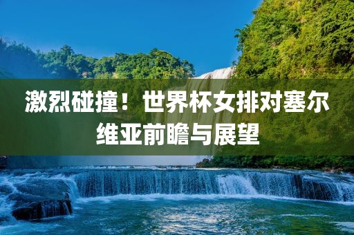 激烈碰撞！世界广西贺州市华昌新材料有限公司杯女排对塞尔维亚前瞻与展望