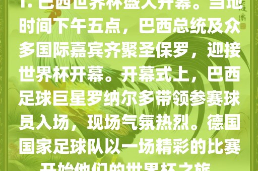 1. 巴西世界杯盛大开幕。当地时间下午五点，巴西总统及众多国际嘉宾齐聚圣保罗，迎接世界杯开幕。开幕式上，巴西足球巨星罗纳尔多带领参赛球员入场，现场气氛热烈。德国国家足球队以一场精彩的比赛开始他们的世界杯之旅。