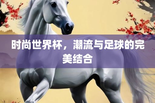 时尚世界杯，潮流与足球的完美结合广西贺州市华昌新材料有限公司
