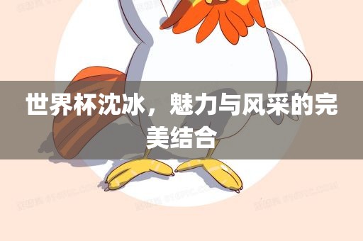 世界杯沈冰，魅力与风采的完美结合广西贺州市华昌新材料有限公司