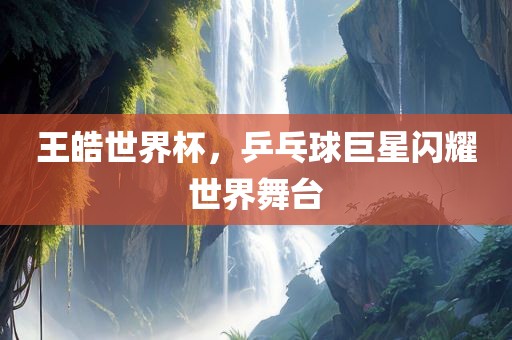 王皓世界杯，乒乓球巨星闪耀世界舞台广西贺州市华昌新材料有限公司