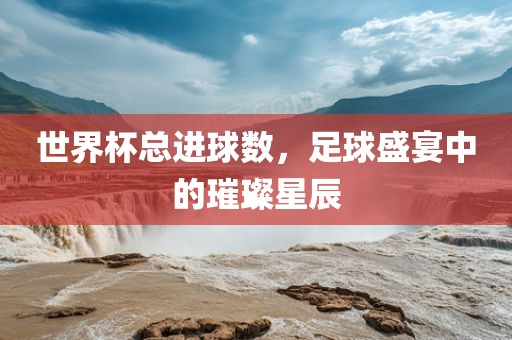 世界杯总进球广西贺州市华昌新材料有限公司数，足球盛宴中的璀璨星辰
