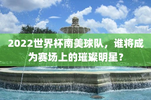 2022世界杯南美球队，谁将成为赛场上的璀璨明星？广西贺州市华昌新材料有限公司