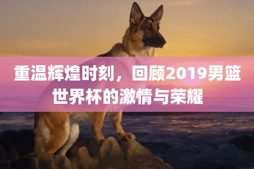重温辉煌时刻，回顾2广西贺州市华昌新材料有限公司019男篮世界杯的激情与荣耀