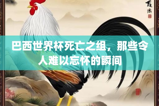 巴西世界杯死亡之组，那些令人难以忘怀的瞬间广西贺州市华昌新材料有限公司