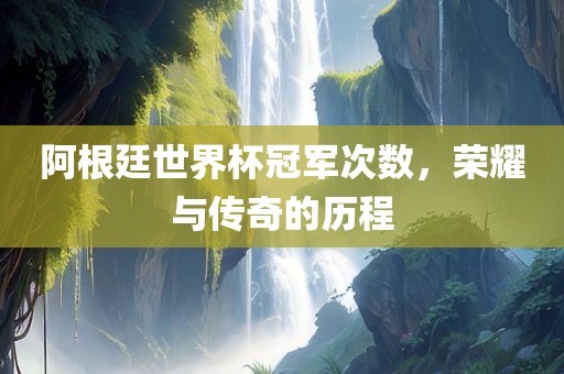 阿根廷世界杯冠军次数，荣耀与传奇的历程