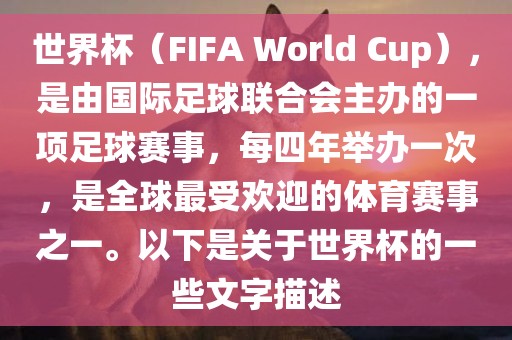 世界杯（FIFA World Cup），是由国际足球联合会主办的一项足球赛事，每四年举办一次，是全球最受欢迎的体育赛事之一。以下是关于世界杯的一些文字描述