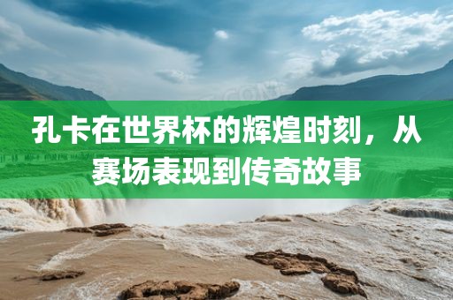 孔卡在世界杯的辉煌时刻，从赛场表现到传奇故事广西贺州市华昌新材料有限公司