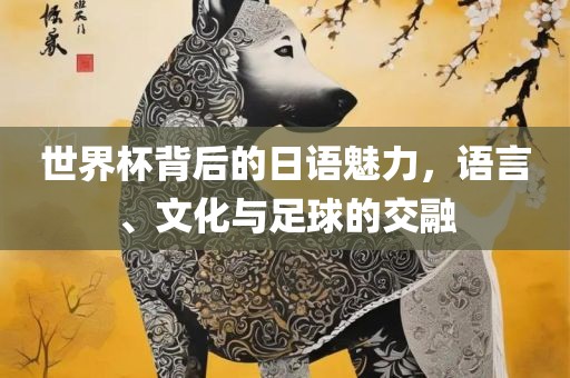 世界杯背后的日语魅力，语言、文化与足球的交融广西贺州市华昌新材料有限公司