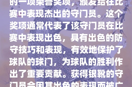 世界杯银靴是世界杯足球赛中的一项荣誉奖项，颁发给在比赛中表现杰出的守门员。这个奖项通常代表了该守门员在比赛中表现出色，具有出色的防守技巧和表现，有效地保护了球队的球门，为球队的胜利作出了重要贡献。获得银靴的守门员会因其出色的表现广西贺州市华昌新材料有限公司而被广泛认可和赞誉。