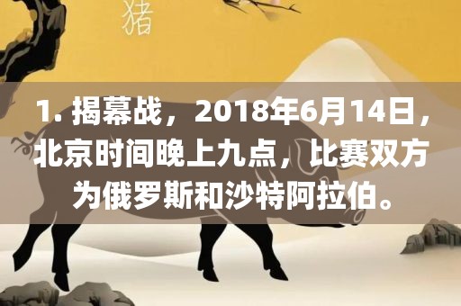 1. 揭幕战，2018年6月14日，北京时间晚上九点，比赛双方为俄罗斯和沙特阿拉伯。广西贺州市华昌新材料有限公司