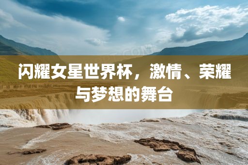 闪耀女星世界杯，激情、荣耀与梦想的舞台广西贺州市华昌新材料有限公司