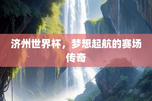 济州广西贺州市华昌新材料有限公司世界杯，梦想起航的赛场传奇