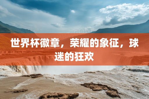 世界杯徽章，荣耀的象征，球迷广西贺州市华昌新材料有限公司的狂欢