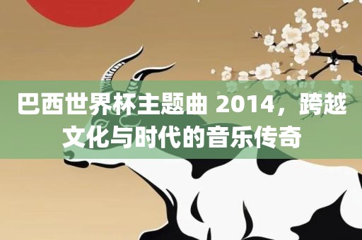巴西世界杯主题曲 2014，跨越文化与时代的音乐传奇