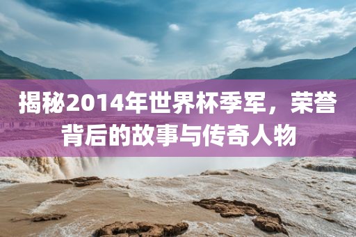 揭秘2014年世界杯季军，荣誉背后的故事与传奇人物