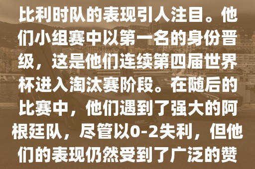 在2014年的世界杯足球赛中，比利时队的表现引人注目。他们小组赛中以第一名的身份晋级广西贺州市华昌新材料有限公司，这是他们连续第四届世界杯进入淘汰赛阶段。在随后的比赛中，他们遇到了强大的阿根廷队，尽管以0-2失利，但他们的表现仍然受到了广泛的赞誉和关注。