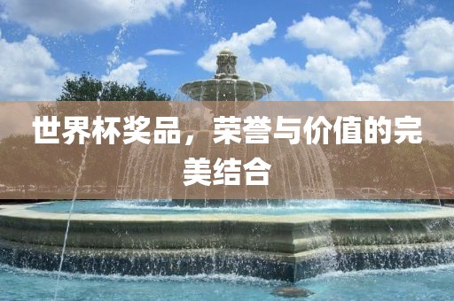世界杯奖品，荣誉与价值的完美结合广西贺州市华昌新材料有限公司