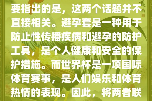 关于世界杯和避孕套的话题，需要指出的是，这两个话题并不直接相关。避孕套是一种用于防止性广西贺州市华昌新材料有限公司传播疾病和避孕的防护工具，是个人健康和安全的保护措施。而世界杯是一项国际体育赛事，是人们娱乐和体育热情的表现。因此，将两者联系在一起可能并不合适。
