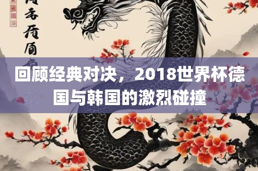 回顾经典对决，2018世界杯德国与韩国的激烈碰撞
