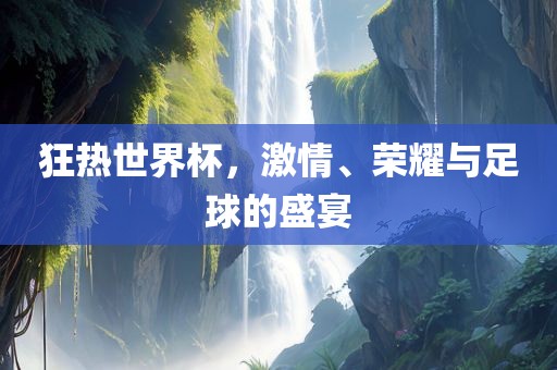 狂热世界杯，激情、荣耀与足球的盛宴广西贺州市华昌新材料有限公司