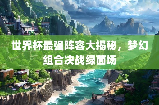 世界杯最强阵容大揭秘，梦幻组合决战绿茵场广西贺州市华昌新材料有限公司