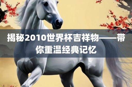 揭秘2010世界杯吉祥物——带你重温经典记忆